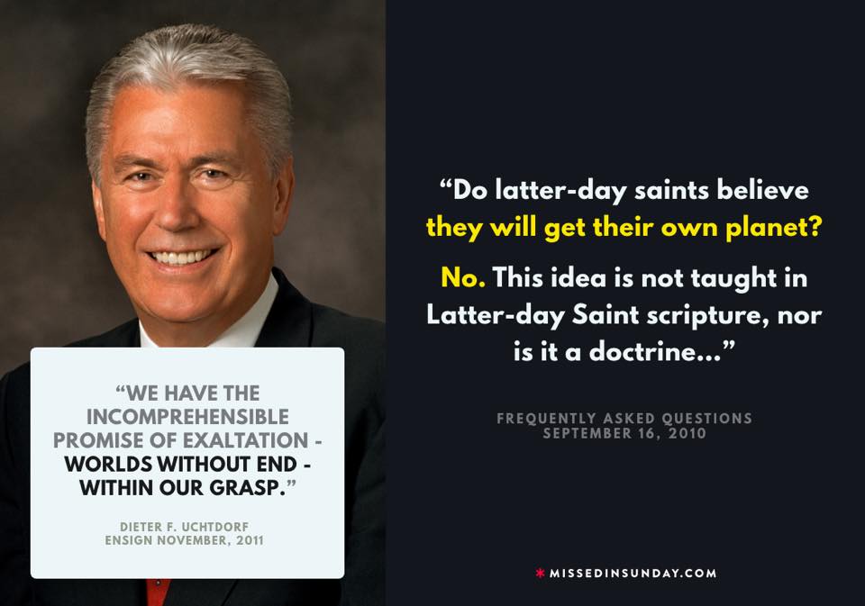 Do Latter-day Saints believe that they will “get their own planet”? No. This idea is not taught in Latter-day Saint scripture, nor is it a doctrine of the Church. | We have the incomprehensible promise of exaltation—worlds without end—within our grasp. - Uchtdorf